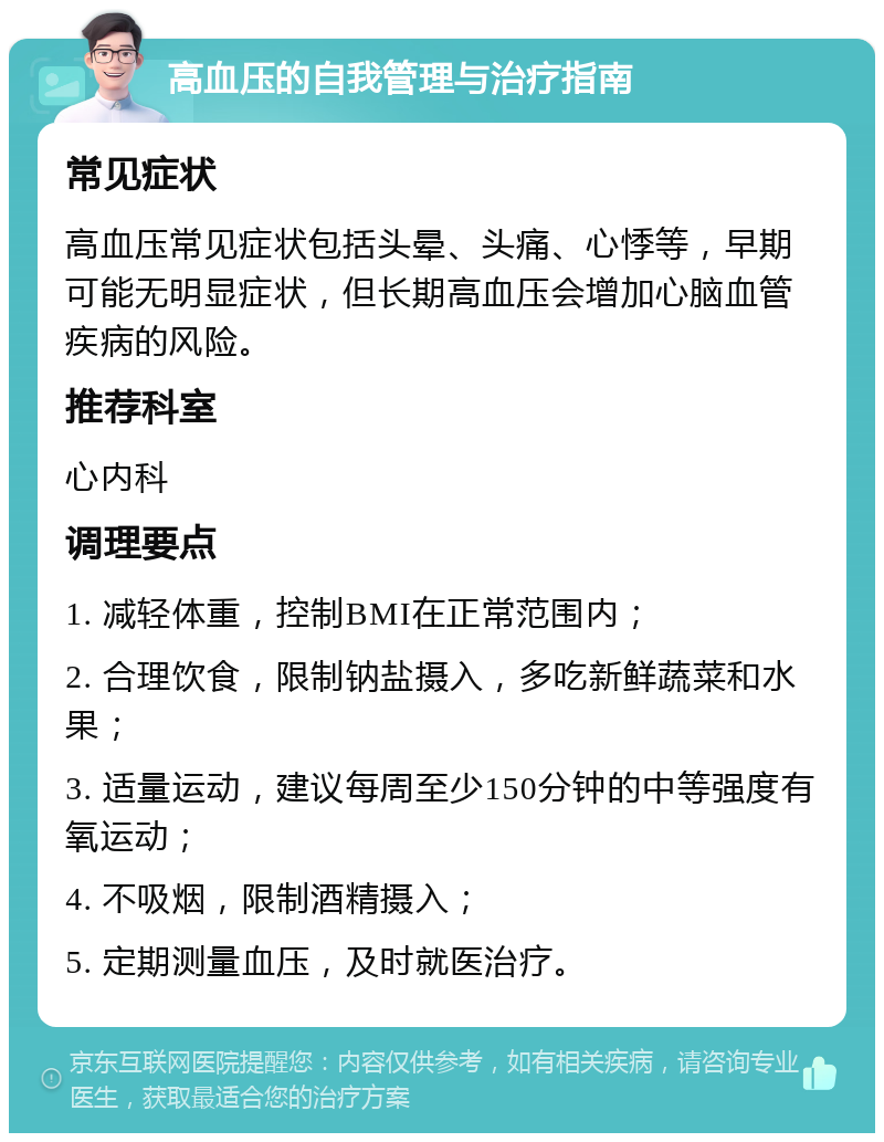 高血压的自我管理与治疗指南 常见症状 高血压常见症状包括头晕、头痛、心悸等，早期可能无明显症状，但长期高血压会增加心脑血管疾病的风险。 推荐科室 心内科 调理要点 1. 减轻体重，控制BMI在正常范围内； 2. 合理饮食，限制钠盐摄入，多吃新鲜蔬菜和水果； 3. 适量运动，建议每周至少150分钟的中等强度有氧运动； 4. 不吸烟，限制酒精摄入； 5. 定期测量血压，及时就医治疗。