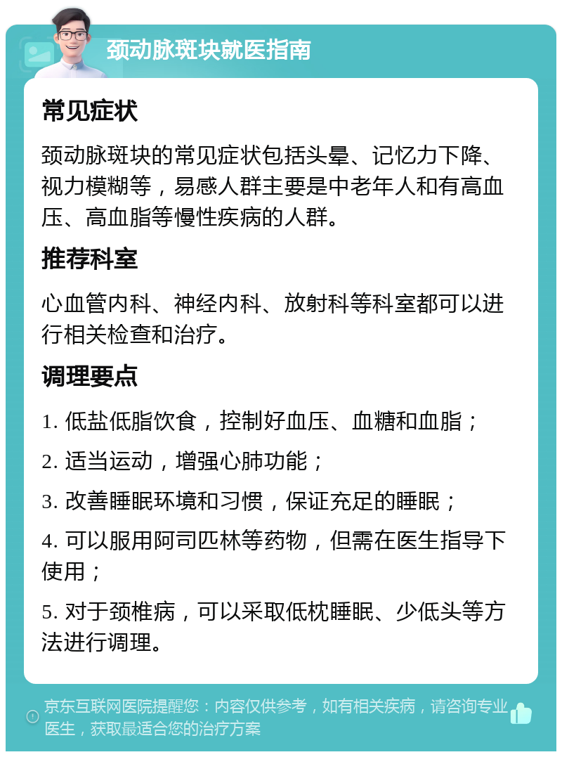 颈动脉斑块就医指南 常见症状 颈动脉斑块的常见症状包括头晕、记忆力下降、视力模糊等，易感人群主要是中老年人和有高血压、高血脂等慢性疾病的人群。 推荐科室 心血管内科、神经内科、放射科等科室都可以进行相关检查和治疗。 调理要点 1. 低盐低脂饮食，控制好血压、血糖和血脂； 2. 适当运动，增强心肺功能； 3. 改善睡眠环境和习惯，保证充足的睡眠； 4. 可以服用阿司匹林等药物，但需在医生指导下使用； 5. 对于颈椎病，可以采取低枕睡眠、少低头等方法进行调理。