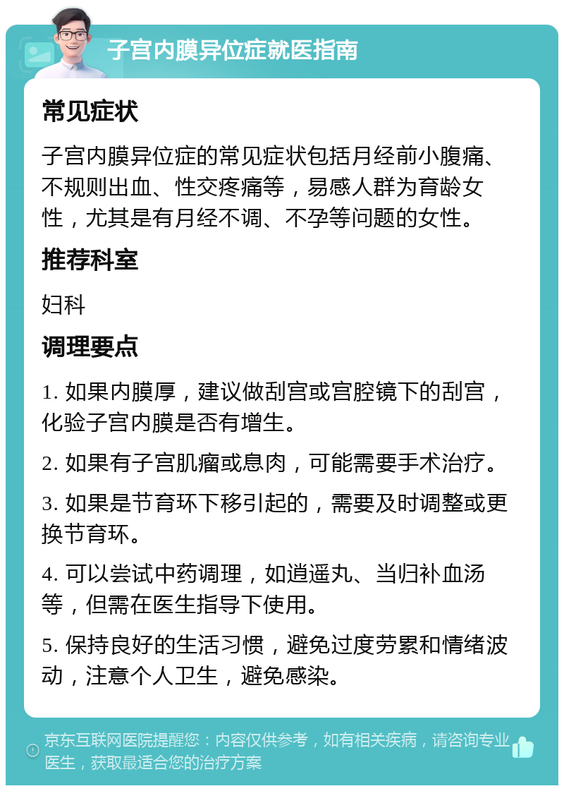 子宫内膜异位症就医指南 常见症状 子宫内膜异位症的常见症状包括月经前小腹痛、不规则出血、性交疼痛等，易感人群为育龄女性，尤其是有月经不调、不孕等问题的女性。 推荐科室 妇科 调理要点 1. 如果内膜厚，建议做刮宫或宫腔镜下的刮宫，化验子宫内膜是否有增生。 2. 如果有子宫肌瘤或息肉，可能需要手术治疗。 3. 如果是节育环下移引起的，需要及时调整或更换节育环。 4. 可以尝试中药调理，如逍遥丸、当归补血汤等，但需在医生指导下使用。 5. 保持良好的生活习惯，避免过度劳累和情绪波动，注意个人卫生，避免感染。