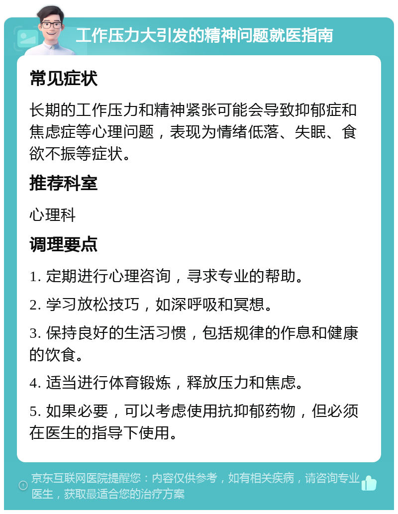 工作压力大引发的精神问题就医指南 常见症状 长期的工作压力和精神紧张可能会导致抑郁症和焦虑症等心理问题，表现为情绪低落、失眠、食欲不振等症状。 推荐科室 心理科 调理要点 1. 定期进行心理咨询，寻求专业的帮助。 2. 学习放松技巧，如深呼吸和冥想。 3. 保持良好的生活习惯，包括规律的作息和健康的饮食。 4. 适当进行体育锻炼，释放压力和焦虑。 5. 如果必要，可以考虑使用抗抑郁药物，但必须在医生的指导下使用。