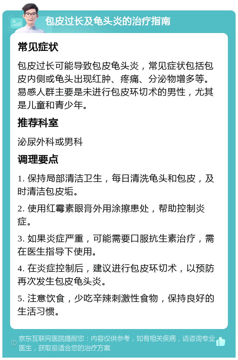 包皮过长及龟头炎的治疗指南 常见症状 包皮过长可能导致包皮龟头炎，常见症状包括包皮内侧或龟头出现红肿、疼痛、分泌物增多等。易感人群主要是未进行包皮环切术的男性，尤其是儿童和青少年。 推荐科室 泌尿外科或男科 调理要点 1. 保持局部清洁卫生，每日清洗龟头和包皮，及时清洁包皮垢。 2. 使用红霉素眼膏外用涂擦患处，帮助控制炎症。 3. 如果炎症严重，可能需要口服抗生素治疗，需在医生指导下使用。 4. 在炎症控制后，建议进行包皮环切术，以预防再次发生包皮龟头炎。 5. 注意饮食，少吃辛辣刺激性食物，保持良好的生活习惯。