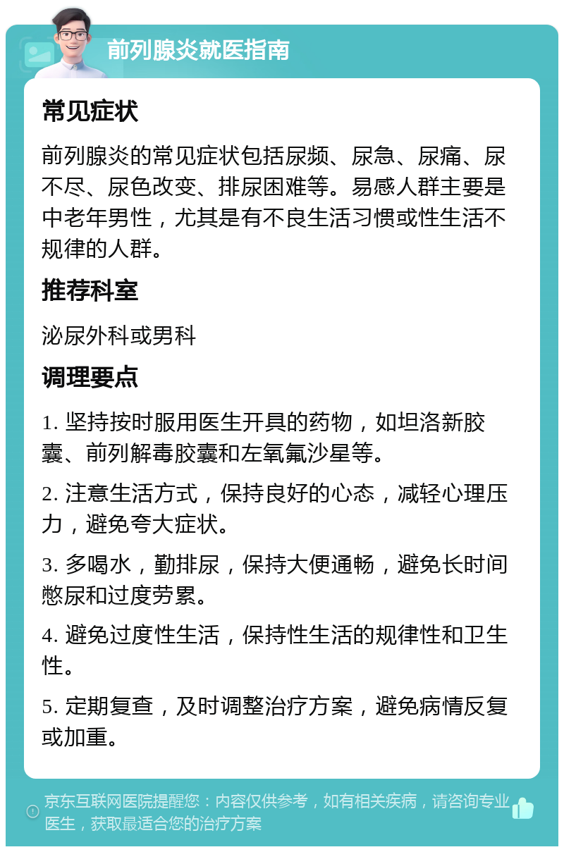 前列腺炎就医指南 常见症状 前列腺炎的常见症状包括尿频、尿急、尿痛、尿不尽、尿色改变、排尿困难等。易感人群主要是中老年男性，尤其是有不良生活习惯或性生活不规律的人群。 推荐科室 泌尿外科或男科 调理要点 1. 坚持按时服用医生开具的药物，如坦洛新胶囊、前列解毒胶囊和左氧氟沙星等。 2. 注意生活方式，保持良好的心态，减轻心理压力，避免夸大症状。 3. 多喝水，勤排尿，保持大便通畅，避免长时间憋尿和过度劳累。 4. 避免过度性生活，保持性生活的规律性和卫生性。 5. 定期复查，及时调整治疗方案，避免病情反复或加重。