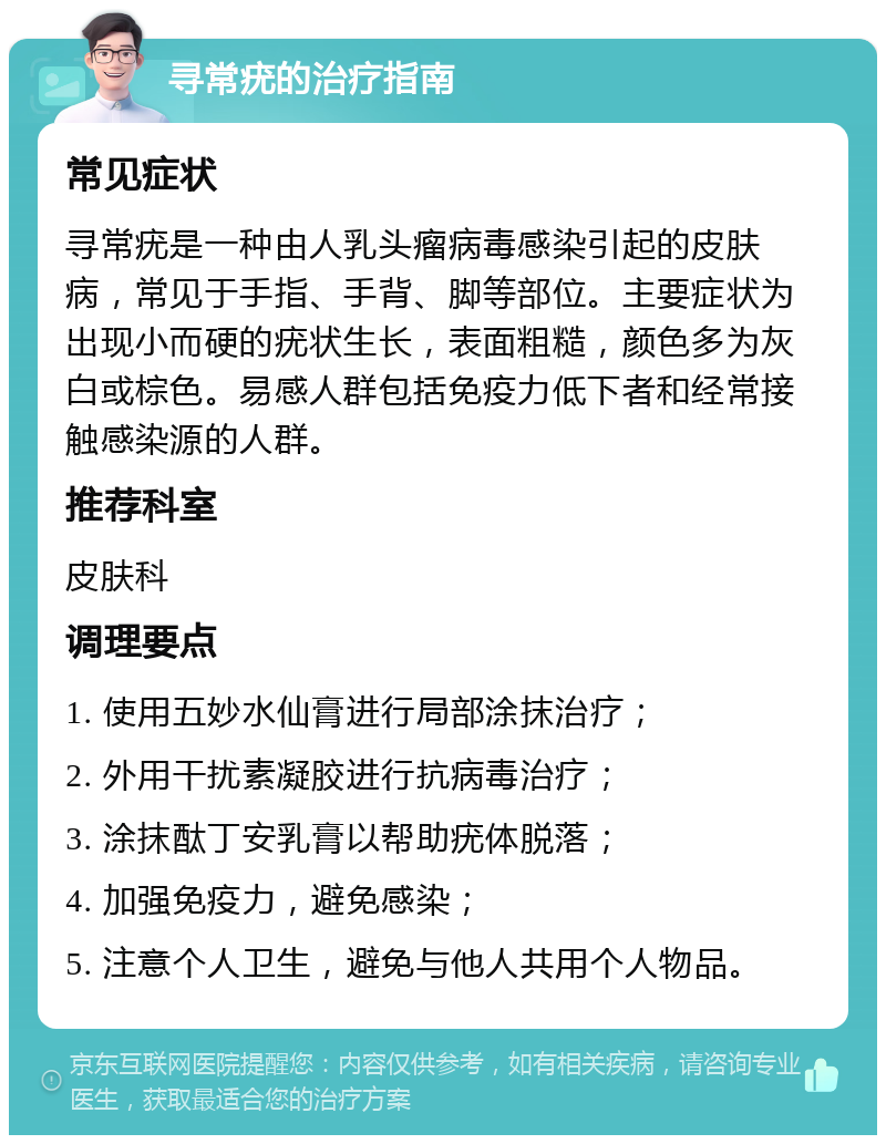 寻常疣的治疗指南 常见症状 寻常疣是一种由人乳头瘤病毒感染引起的皮肤病，常见于手指、手背、脚等部位。主要症状为出现小而硬的疣状生长，表面粗糙，颜色多为灰白或棕色。易感人群包括免疫力低下者和经常接触感染源的人群。 推荐科室 皮肤科 调理要点 1. 使用五妙水仙膏进行局部涂抹治疗； 2. 外用干扰素凝胶进行抗病毒治疗； 3. 涂抹酞丁安乳膏以帮助疣体脱落； 4. 加强免疫力，避免感染； 5. 注意个人卫生，避免与他人共用个人物品。