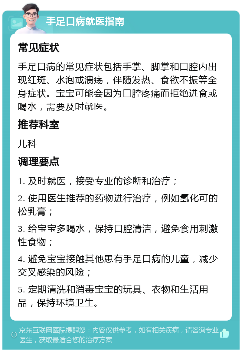 手足口病就医指南 常见症状 手足口病的常见症状包括手掌、脚掌和口腔内出现红斑、水泡或溃疡，伴随发热、食欲不振等全身症状。宝宝可能会因为口腔疼痛而拒绝进食或喝水，需要及时就医。 推荐科室 儿科 调理要点 1. 及时就医，接受专业的诊断和治疗； 2. 使用医生推荐的药物进行治疗，例如氢化可的松乳膏； 3. 给宝宝多喝水，保持口腔清洁，避免食用刺激性食物； 4. 避免宝宝接触其他患有手足口病的儿童，减少交叉感染的风险； 5. 定期清洗和消毒宝宝的玩具、衣物和生活用品，保持环境卫生。