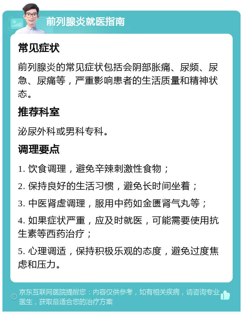 前列腺炎就医指南 常见症状 前列腺炎的常见症状包括会阴部胀痛、尿频、尿急、尿痛等，严重影响患者的生活质量和精神状态。 推荐科室 泌尿外科或男科专科。 调理要点 1. 饮食调理，避免辛辣刺激性食物； 2. 保持良好的生活习惯，避免长时间坐着； 3. 中医肾虚调理，服用中药如金匮肾气丸等； 4. 如果症状严重，应及时就医，可能需要使用抗生素等西药治疗； 5. 心理调适，保持积极乐观的态度，避免过度焦虑和压力。