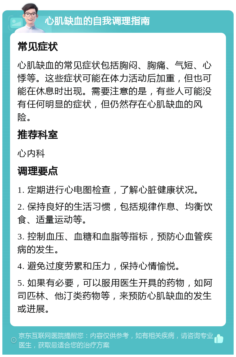 心肌缺血的自我调理指南 常见症状 心肌缺血的常见症状包括胸闷、胸痛、气短、心悸等。这些症状可能在体力活动后加重，但也可能在休息时出现。需要注意的是，有些人可能没有任何明显的症状，但仍然存在心肌缺血的风险。 推荐科室 心内科 调理要点 1. 定期进行心电图检查，了解心脏健康状况。 2. 保持良好的生活习惯，包括规律作息、均衡饮食、适量运动等。 3. 控制血压、血糖和血脂等指标，预防心血管疾病的发生。 4. 避免过度劳累和压力，保持心情愉悦。 5. 如果有必要，可以服用医生开具的药物，如阿司匹林、他汀类药物等，来预防心肌缺血的发生或进展。