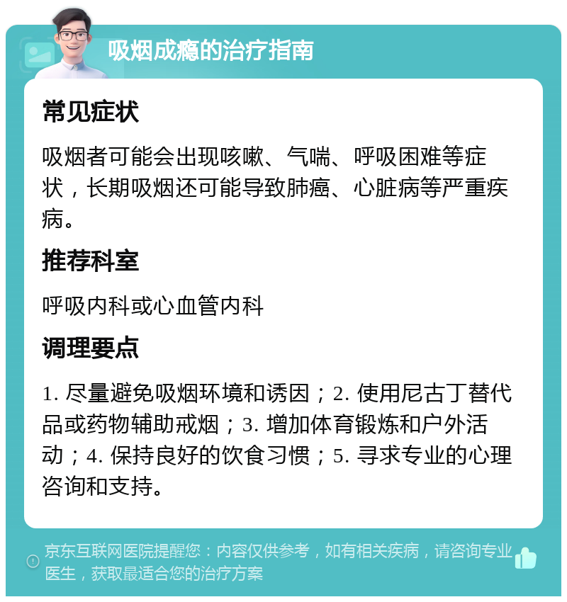 吸烟成瘾的治疗指南 常见症状 吸烟者可能会出现咳嗽、气喘、呼吸困难等症状，长期吸烟还可能导致肺癌、心脏病等严重疾病。 推荐科室 呼吸内科或心血管内科 调理要点 1. 尽量避免吸烟环境和诱因；2. 使用尼古丁替代品或药物辅助戒烟；3. 增加体育锻炼和户外活动；4. 保持良好的饮食习惯；5. 寻求专业的心理咨询和支持。