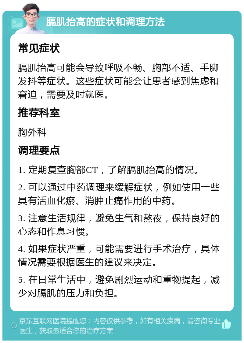 膈肌抬高的症状和调理方法 常见症状 膈肌抬高可能会导致呼吸不畅、胸部不适、手脚发抖等症状。这些症状可能会让患者感到焦虑和窘迫，需要及时就医。 推荐科室 胸外科 调理要点 1. 定期复查胸部CT，了解膈肌抬高的情况。 2. 可以通过中药调理来缓解症状，例如使用一些具有活血化瘀、消肿止痛作用的中药。 3. 注意生活规律，避免生气和熬夜，保持良好的心态和作息习惯。 4. 如果症状严重，可能需要进行手术治疗，具体情况需要根据医生的建议来决定。 5. 在日常生活中，避免剧烈运动和重物提起，减少对膈肌的压力和负担。