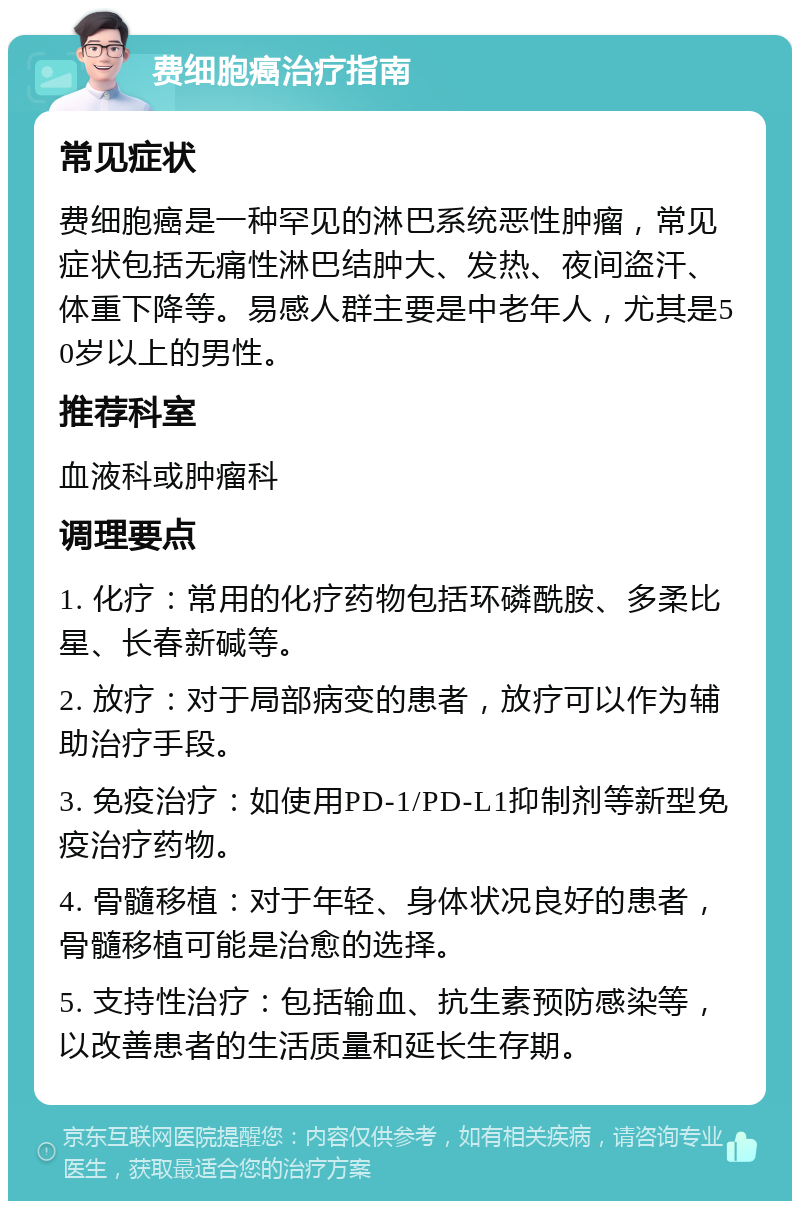 费细胞癌治疗指南 常见症状 费细胞癌是一种罕见的淋巴系统恶性肿瘤，常见症状包括无痛性淋巴结肿大、发热、夜间盗汗、体重下降等。易感人群主要是中老年人，尤其是50岁以上的男性。 推荐科室 血液科或肿瘤科 调理要点 1. 化疗：常用的化疗药物包括环磷酰胺、多柔比星、长春新碱等。 2. 放疗：对于局部病变的患者，放疗可以作为辅助治疗手段。 3. 免疫治疗：如使用PD-1/PD-L1抑制剂等新型免疫治疗药物。 4. 骨髓移植：对于年轻、身体状况良好的患者，骨髓移植可能是治愈的选择。 5. 支持性治疗：包括输血、抗生素预防感染等，以改善患者的生活质量和延长生存期。