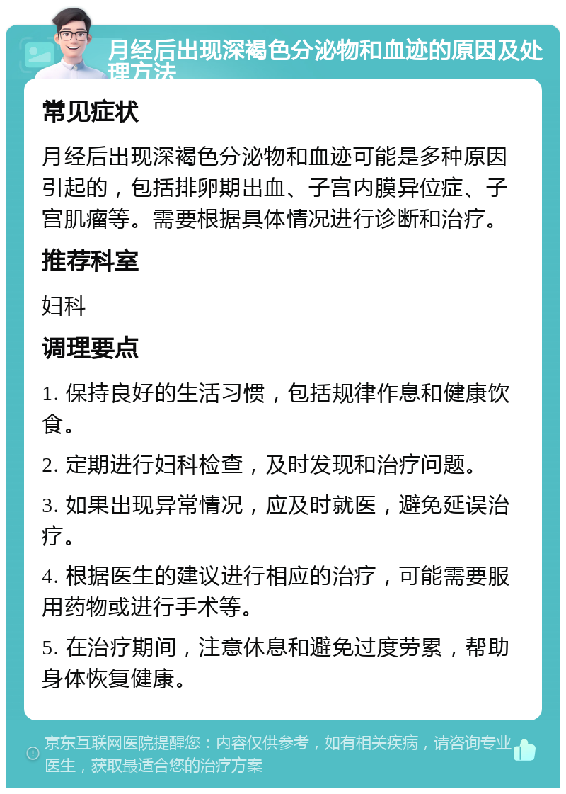 月经后出现深褐色分泌物和血迹的原因及处理方法 常见症状 月经后出现深褐色分泌物和血迹可能是多种原因引起的，包括排卵期出血、子宫内膜异位症、子宫肌瘤等。需要根据具体情况进行诊断和治疗。 推荐科室 妇科 调理要点 1. 保持良好的生活习惯，包括规律作息和健康饮食。 2. 定期进行妇科检查，及时发现和治疗问题。 3. 如果出现异常情况，应及时就医，避免延误治疗。 4. 根据医生的建议进行相应的治疗，可能需要服用药物或进行手术等。 5. 在治疗期间，注意休息和避免过度劳累，帮助身体恢复健康。