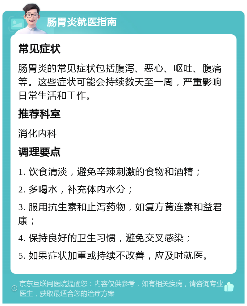 肠胃炎就医指南 常见症状 肠胃炎的常见症状包括腹泻、恶心、呕吐、腹痛等。这些症状可能会持续数天至一周，严重影响日常生活和工作。 推荐科室 消化内科 调理要点 1. 饮食清淡，避免辛辣刺激的食物和酒精； 2. 多喝水，补充体内水分； 3. 服用抗生素和止泻药物，如复方黄连素和益君康； 4. 保持良好的卫生习惯，避免交叉感染； 5. 如果症状加重或持续不改善，应及时就医。