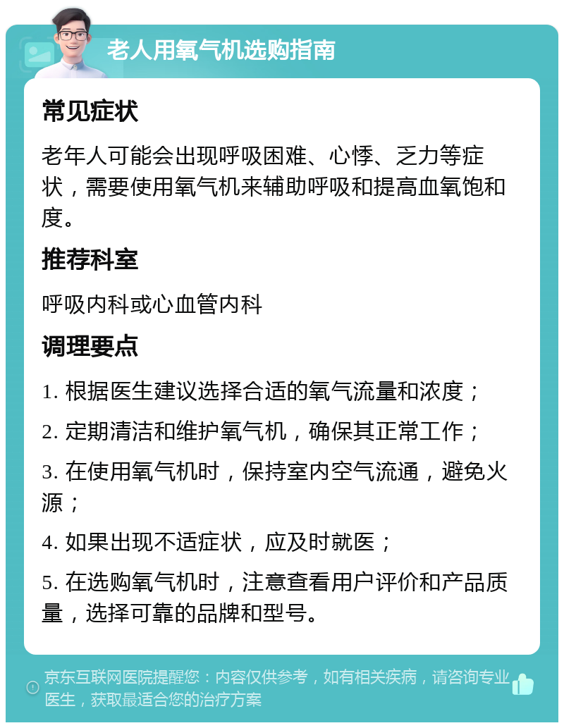 老人用氧气机选购指南 常见症状 老年人可能会出现呼吸困难、心悸、乏力等症状，需要使用氧气机来辅助呼吸和提高血氧饱和度。 推荐科室 呼吸内科或心血管内科 调理要点 1. 根据医生建议选择合适的氧气流量和浓度； 2. 定期清洁和维护氧气机，确保其正常工作； 3. 在使用氧气机时，保持室内空气流通，避免火源； 4. 如果出现不适症状，应及时就医； 5. 在选购氧气机时，注意查看用户评价和产品质量，选择可靠的品牌和型号。