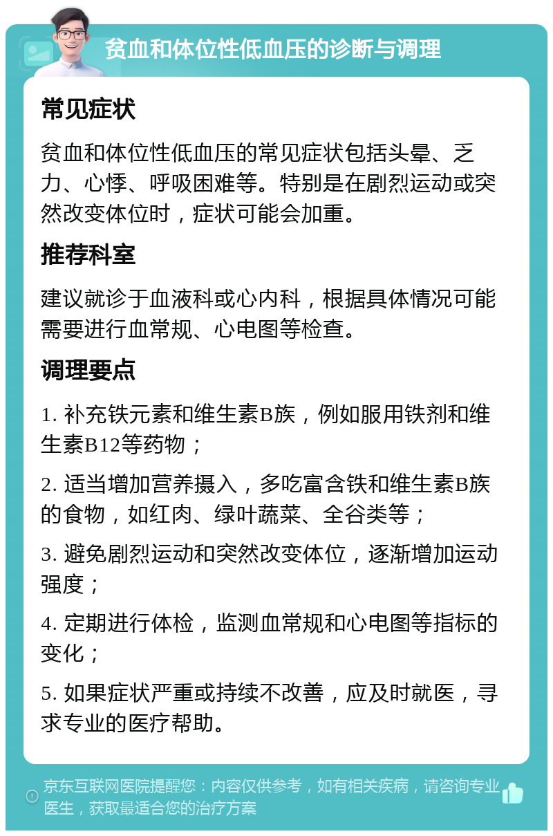 贫血和体位性低血压的诊断与调理 常见症状 贫血和体位性低血压的常见症状包括头晕、乏力、心悸、呼吸困难等。特别是在剧烈运动或突然改变体位时，症状可能会加重。 推荐科室 建议就诊于血液科或心内科，根据具体情况可能需要进行血常规、心电图等检查。 调理要点 1. 补充铁元素和维生素B族，例如服用铁剂和维生素B12等药物； 2. 适当增加营养摄入，多吃富含铁和维生素B族的食物，如红肉、绿叶蔬菜、全谷类等； 3. 避免剧烈运动和突然改变体位，逐渐增加运动强度； 4. 定期进行体检，监测血常规和心电图等指标的变化； 5. 如果症状严重或持续不改善，应及时就医，寻求专业的医疗帮助。