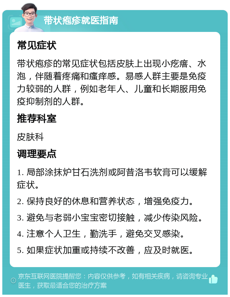 带状疱疹就医指南 常见症状 带状疱疹的常见症状包括皮肤上出现小疙瘩、水泡，伴随着疼痛和瘙痒感。易感人群主要是免疫力较弱的人群，例如老年人、儿童和长期服用免疫抑制剂的人群。 推荐科室 皮肤科 调理要点 1. 局部涂抹炉甘石洗剂或阿昔洛韦软膏可以缓解症状。 2. 保持良好的休息和营养状态，增强免疫力。 3. 避免与老弱小宝宝密切接触，减少传染风险。 4. 注意个人卫生，勤洗手，避免交叉感染。 5. 如果症状加重或持续不改善，应及时就医。