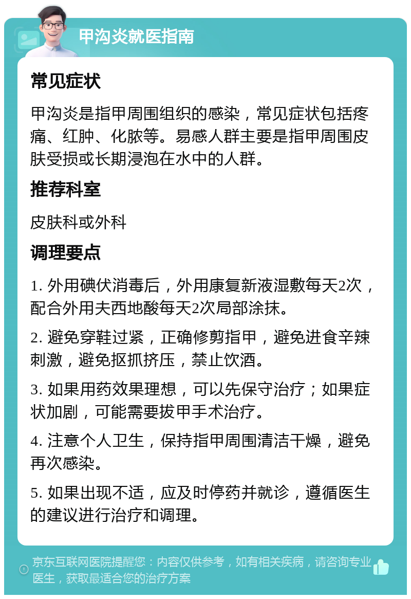 甲沟炎就医指南 常见症状 甲沟炎是指甲周围组织的感染，常见症状包括疼痛、红肿、化脓等。易感人群主要是指甲周围皮肤受损或长期浸泡在水中的人群。 推荐科室 皮肤科或外科 调理要点 1. 外用碘伏消毒后，外用康复新液湿敷每天2次，配合外用夫西地酸每天2次局部涂抹。 2. 避免穿鞋过紧，正确修剪指甲，避免进食辛辣刺激，避免抠抓挤压，禁止饮酒。 3. 如果用药效果理想，可以先保守治疗；如果症状加剧，可能需要拔甲手术治疗。 4. 注意个人卫生，保持指甲周围清洁干燥，避免再次感染。 5. 如果出现不适，应及时停药并就诊，遵循医生的建议进行治疗和调理。