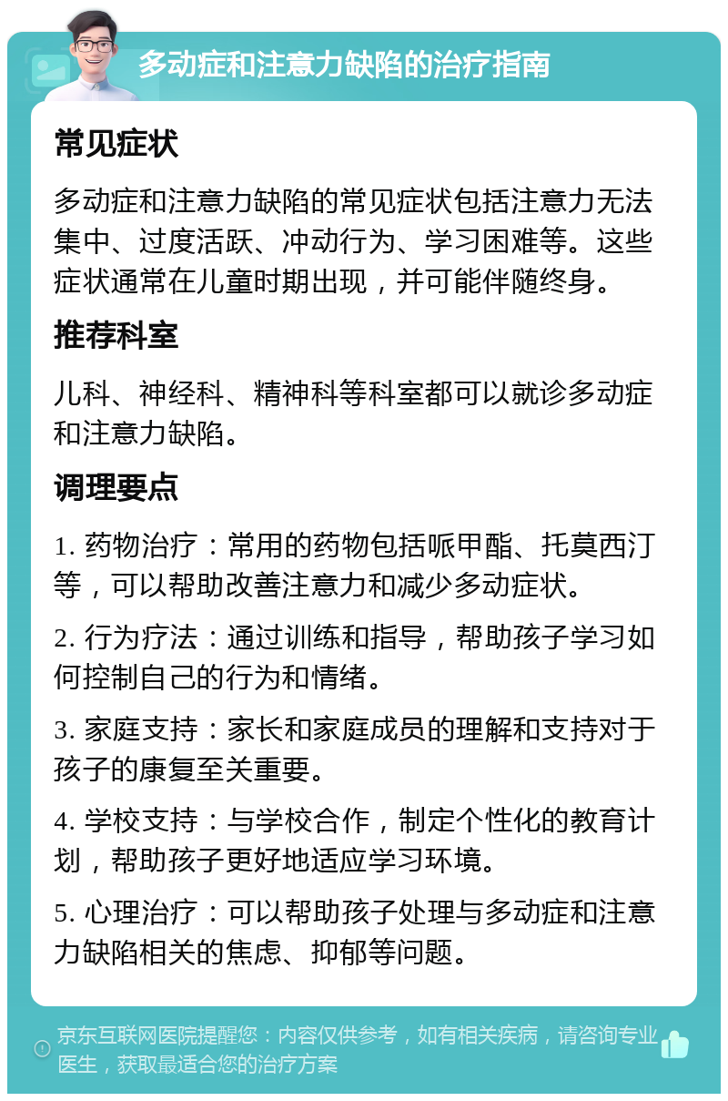 多动症和注意力缺陷的治疗指南 常见症状 多动症和注意力缺陷的常见症状包括注意力无法集中、过度活跃、冲动行为、学习困难等。这些症状通常在儿童时期出现，并可能伴随终身。 推荐科室 儿科、神经科、精神科等科室都可以就诊多动症和注意力缺陷。 调理要点 1. 药物治疗：常用的药物包括哌甲酯、托莫西汀等，可以帮助改善注意力和减少多动症状。 2. 行为疗法：通过训练和指导，帮助孩子学习如何控制自己的行为和情绪。 3. 家庭支持：家长和家庭成员的理解和支持对于孩子的康复至关重要。 4. 学校支持：与学校合作，制定个性化的教育计划，帮助孩子更好地适应学习环境。 5. 心理治疗：可以帮助孩子处理与多动症和注意力缺陷相关的焦虑、抑郁等问题。