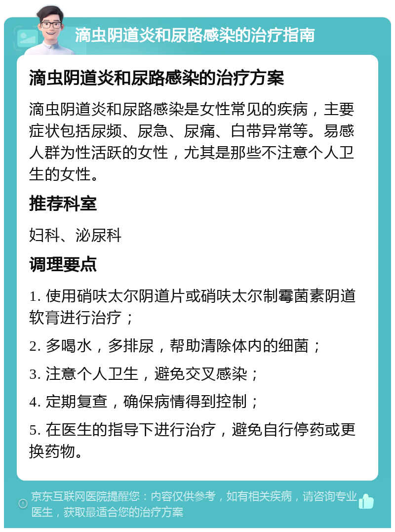 滴虫阴道炎和尿路感染的治疗指南 滴虫阴道炎和尿路感染的治疗方案 滴虫阴道炎和尿路感染是女性常见的疾病，主要症状包括尿频、尿急、尿痛、白带异常等。易感人群为性活跃的女性，尤其是那些不注意个人卫生的女性。 推荐科室 妇科、泌尿科 调理要点 1. 使用硝呋太尔阴道片或硝呋太尔制霉菌素阴道软膏进行治疗； 2. 多喝水，多排尿，帮助清除体内的细菌； 3. 注意个人卫生，避免交叉感染； 4. 定期复查，确保病情得到控制； 5. 在医生的指导下进行治疗，避免自行停药或更换药物。