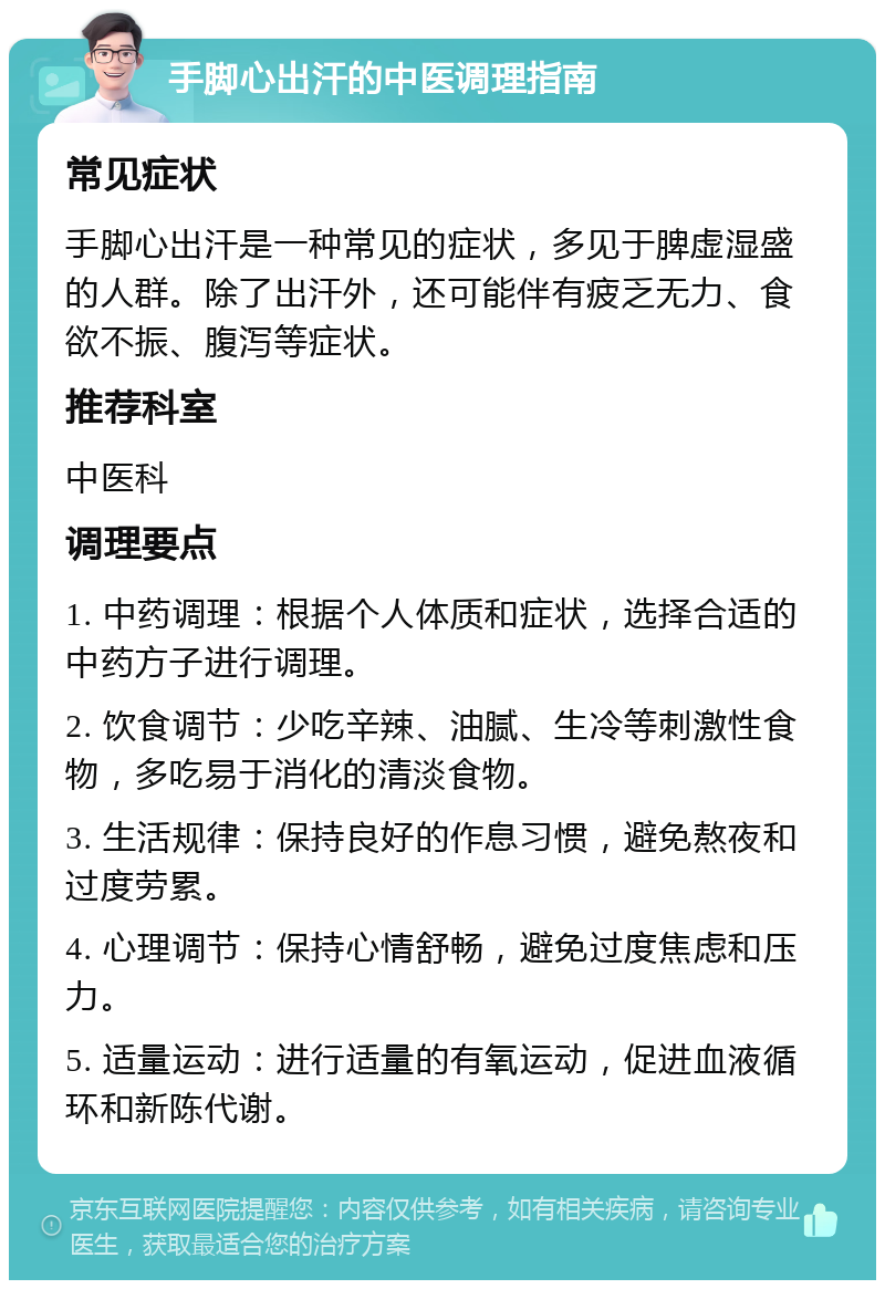 手脚心出汗的中医调理指南 常见症状 手脚心出汗是一种常见的症状，多见于脾虚湿盛的人群。除了出汗外，还可能伴有疲乏无力、食欲不振、腹泻等症状。 推荐科室 中医科 调理要点 1. 中药调理：根据个人体质和症状，选择合适的中药方子进行调理。 2. 饮食调节：少吃辛辣、油腻、生冷等刺激性食物，多吃易于消化的清淡食物。 3. 生活规律：保持良好的作息习惯，避免熬夜和过度劳累。 4. 心理调节：保持心情舒畅，避免过度焦虑和压力。 5. 适量运动：进行适量的有氧运动，促进血液循环和新陈代谢。