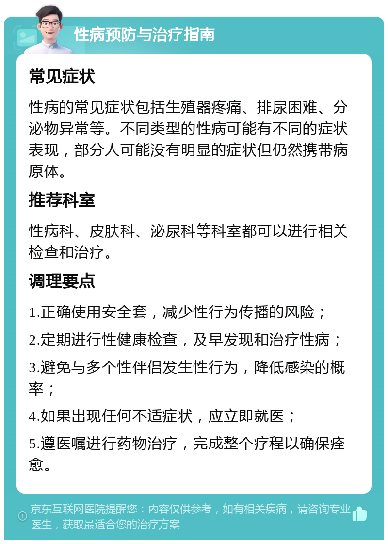 性病预防与治疗指南 常见症状 性病的常见症状包括生殖器疼痛、排尿困难、分泌物异常等。不同类型的性病可能有不同的症状表现，部分人可能没有明显的症状但仍然携带病原体。 推荐科室 性病科、皮肤科、泌尿科等科室都可以进行相关检查和治疗。 调理要点 1.正确使用安全套，减少性行为传播的风险； 2.定期进行性健康检查，及早发现和治疗性病； 3.避免与多个性伴侣发生性行为，降低感染的概率； 4.如果出现任何不适症状，应立即就医； 5.遵医嘱进行药物治疗，完成整个疗程以确保痊愈。