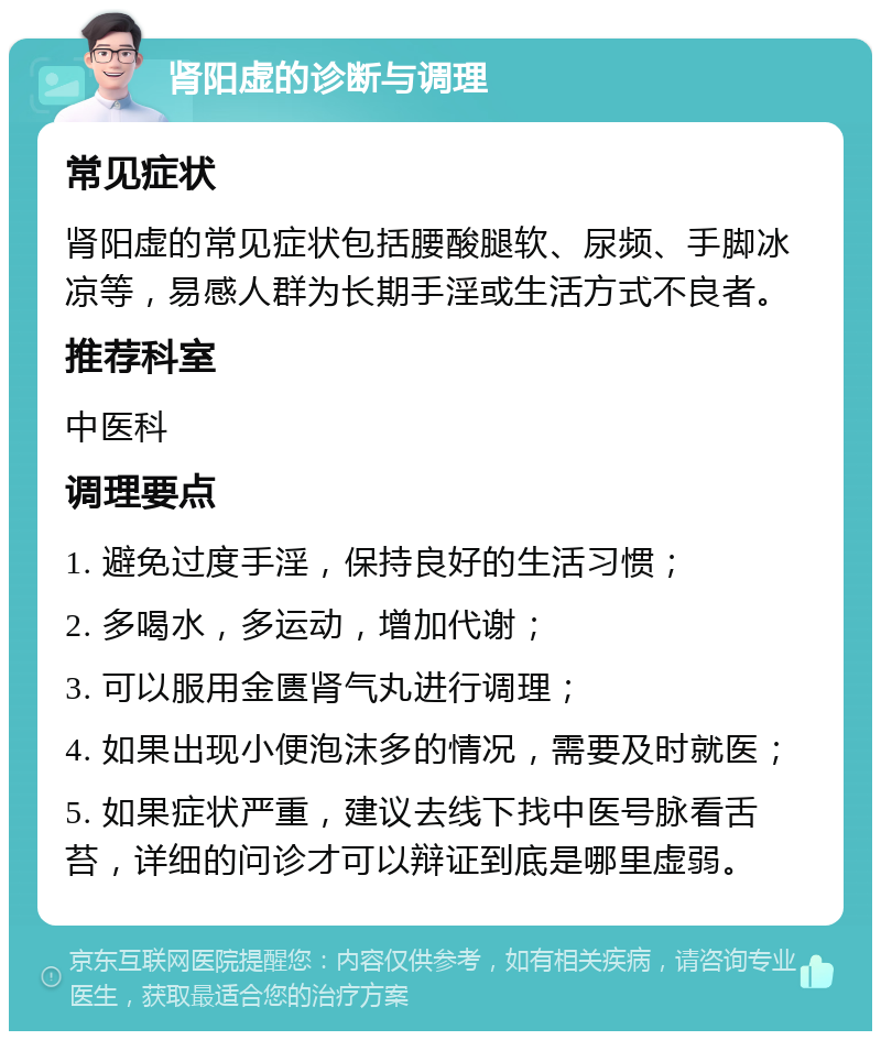 肾阳虚的诊断与调理 常见症状 肾阳虚的常见症状包括腰酸腿软、尿频、手脚冰凉等，易感人群为长期手淫或生活方式不良者。 推荐科室 中医科 调理要点 1. 避免过度手淫，保持良好的生活习惯； 2. 多喝水，多运动，增加代谢； 3. 可以服用金匮肾气丸进行调理； 4. 如果出现小便泡沫多的情况，需要及时就医； 5. 如果症状严重，建议去线下找中医号脉看舌苔，详细的问诊才可以辩证到底是哪里虚弱。