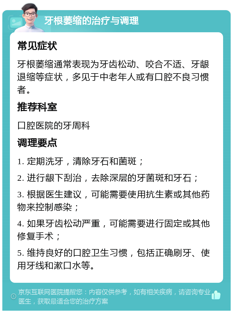 牙根萎缩的治疗与调理 常见症状 牙根萎缩通常表现为牙齿松动、咬合不适、牙龈退缩等症状，多见于中老年人或有口腔不良习惯者。 推荐科室 口腔医院的牙周科 调理要点 1. 定期洗牙，清除牙石和菌斑； 2. 进行龈下刮治，去除深层的牙菌斑和牙石； 3. 根据医生建议，可能需要使用抗生素或其他药物来控制感染； 4. 如果牙齿松动严重，可能需要进行固定或其他修复手术； 5. 维持良好的口腔卫生习惯，包括正确刷牙、使用牙线和漱口水等。