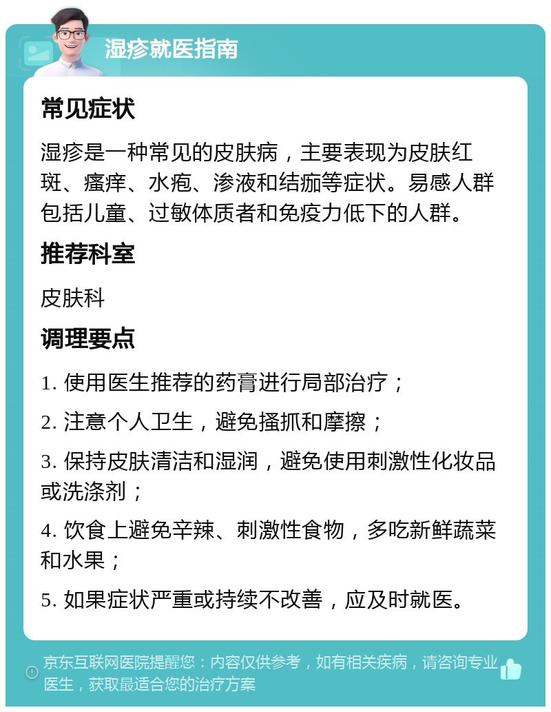 湿疹就医指南 常见症状 湿疹是一种常见的皮肤病，主要表现为皮肤红斑、瘙痒、水疱、渗液和结痂等症状。易感人群包括儿童、过敏体质者和免疫力低下的人群。 推荐科室 皮肤科 调理要点 1. 使用医生推荐的药膏进行局部治疗； 2. 注意个人卫生，避免搔抓和摩擦； 3. 保持皮肤清洁和湿润，避免使用刺激性化妆品或洗涤剂； 4. 饮食上避免辛辣、刺激性食物，多吃新鲜蔬菜和水果； 5. 如果症状严重或持续不改善，应及时就医。