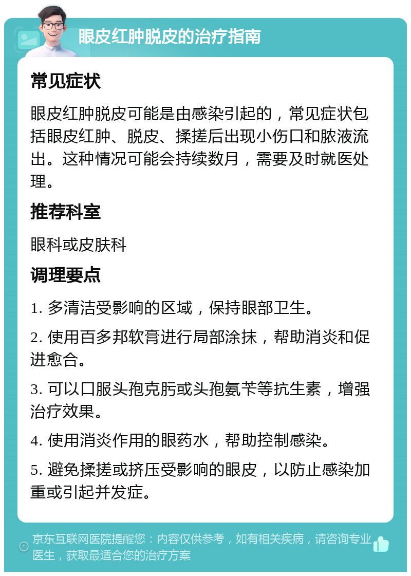 眼皮红肿脱皮的治疗指南 常见症状 眼皮红肿脱皮可能是由感染引起的，常见症状包括眼皮红肿、脱皮、揉搓后出现小伤口和脓液流出。这种情况可能会持续数月，需要及时就医处理。 推荐科室 眼科或皮肤科 调理要点 1. 多清洁受影响的区域，保持眼部卫生。 2. 使用百多邦软膏进行局部涂抹，帮助消炎和促进愈合。 3. 可以口服头孢克肟或头孢氨苄等抗生素，增强治疗效果。 4. 使用消炎作用的眼药水，帮助控制感染。 5. 避免揉搓或挤压受影响的眼皮，以防止感染加重或引起并发症。