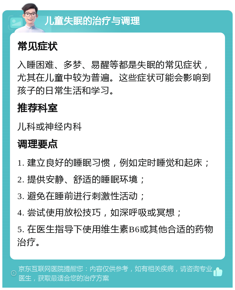 儿童失眠的治疗与调理 常见症状 入睡困难、多梦、易醒等都是失眠的常见症状，尤其在儿童中较为普遍。这些症状可能会影响到孩子的日常生活和学习。 推荐科室 儿科或神经内科 调理要点 1. 建立良好的睡眠习惯，例如定时睡觉和起床； 2. 提供安静、舒适的睡眠环境； 3. 避免在睡前进行刺激性活动； 4. 尝试使用放松技巧，如深呼吸或冥想； 5. 在医生指导下使用维生素B6或其他合适的药物治疗。