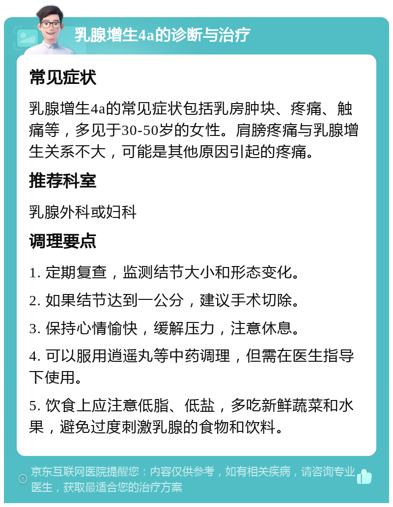 乳腺增生4a的诊断与治疗 常见症状 乳腺增生4a的常见症状包括乳房肿块、疼痛、触痛等，多见于30-50岁的女性。肩膀疼痛与乳腺增生关系不大，可能是其他原因引起的疼痛。 推荐科室 乳腺外科或妇科 调理要点 1. 定期复查，监测结节大小和形态变化。 2. 如果结节达到一公分，建议手术切除。 3. 保持心情愉快，缓解压力，注意休息。 4. 可以服用逍遥丸等中药调理，但需在医生指导下使用。 5. 饮食上应注意低脂、低盐，多吃新鲜蔬菜和水果，避免过度刺激乳腺的食物和饮料。