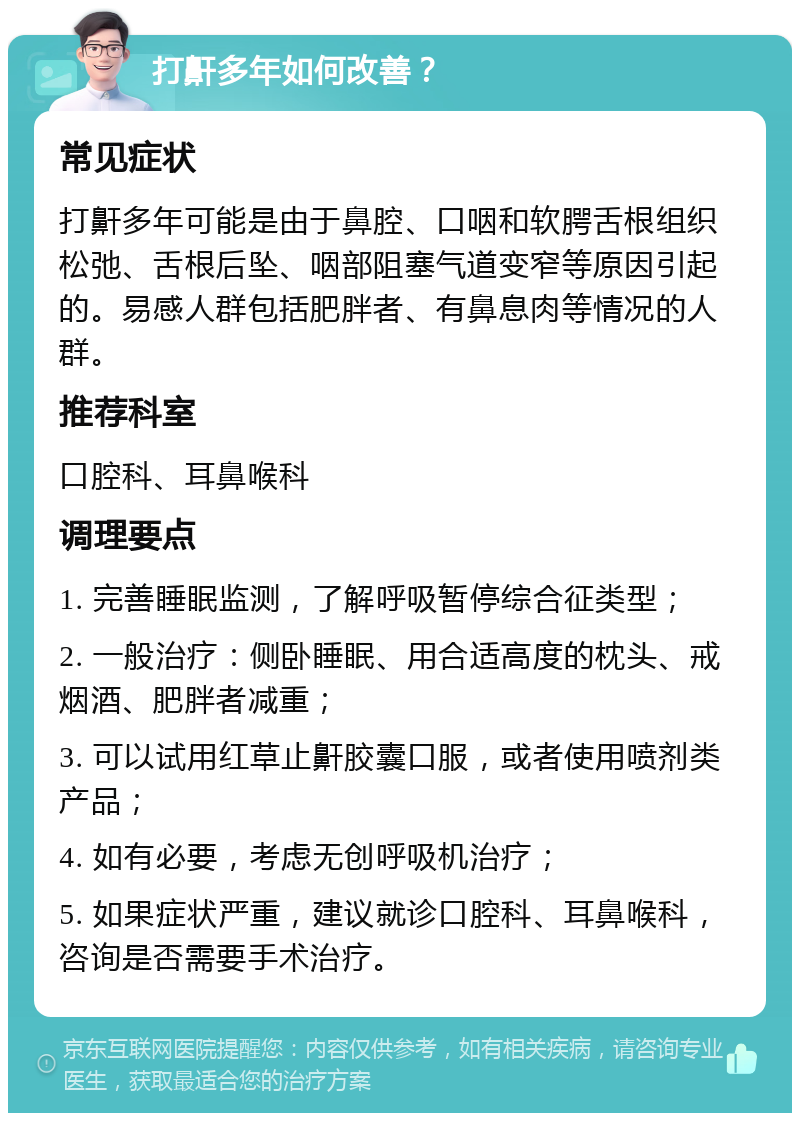 打鼾多年如何改善？ 常见症状 打鼾多年可能是由于鼻腔、口咽和软腭舌根组织松弛、舌根后坠、咽部阻塞气道变窄等原因引起的。易感人群包括肥胖者、有鼻息肉等情况的人群。 推荐科室 口腔科、耳鼻喉科 调理要点 1. 完善睡眠监测，了解呼吸暂停综合征类型； 2. 一般治疗：侧卧睡眠、用合适高度的枕头、戒烟酒、肥胖者减重； 3. 可以试用红草止鼾胶囊口服，或者使用喷剂类产品； 4. 如有必要，考虑无创呼吸机治疗； 5. 如果症状严重，建议就诊口腔科、耳鼻喉科，咨询是否需要手术治疗。