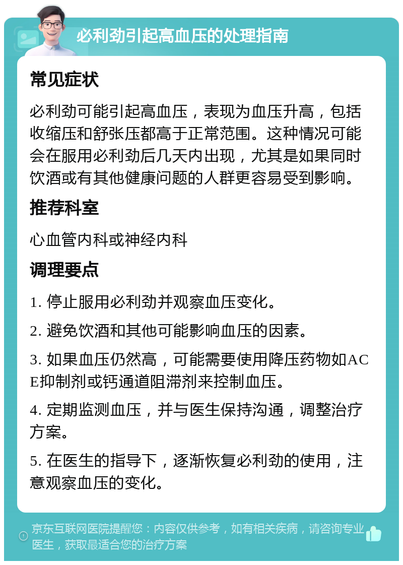 必利劲引起高血压的处理指南 常见症状 必利劲可能引起高血压，表现为血压升高，包括收缩压和舒张压都高于正常范围。这种情况可能会在服用必利劲后几天内出现，尤其是如果同时饮酒或有其他健康问题的人群更容易受到影响。 推荐科室 心血管内科或神经内科 调理要点 1. 停止服用必利劲并观察血压变化。 2. 避免饮酒和其他可能影响血压的因素。 3. 如果血压仍然高，可能需要使用降压药物如ACE抑制剂或钙通道阻滞剂来控制血压。 4. 定期监测血压，并与医生保持沟通，调整治疗方案。 5. 在医生的指导下，逐渐恢复必利劲的使用，注意观察血压的变化。