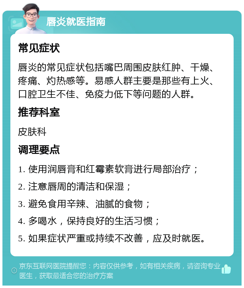 唇炎就医指南 常见症状 唇炎的常见症状包括嘴巴周围皮肤红肿、干燥、疼痛、灼热感等。易感人群主要是那些有上火、口腔卫生不佳、免疫力低下等问题的人群。 推荐科室 皮肤科 调理要点 1. 使用润唇膏和红霉素软膏进行局部治疗； 2. 注意唇周的清洁和保湿； 3. 避免食用辛辣、油腻的食物； 4. 多喝水，保持良好的生活习惯； 5. 如果症状严重或持续不改善，应及时就医。