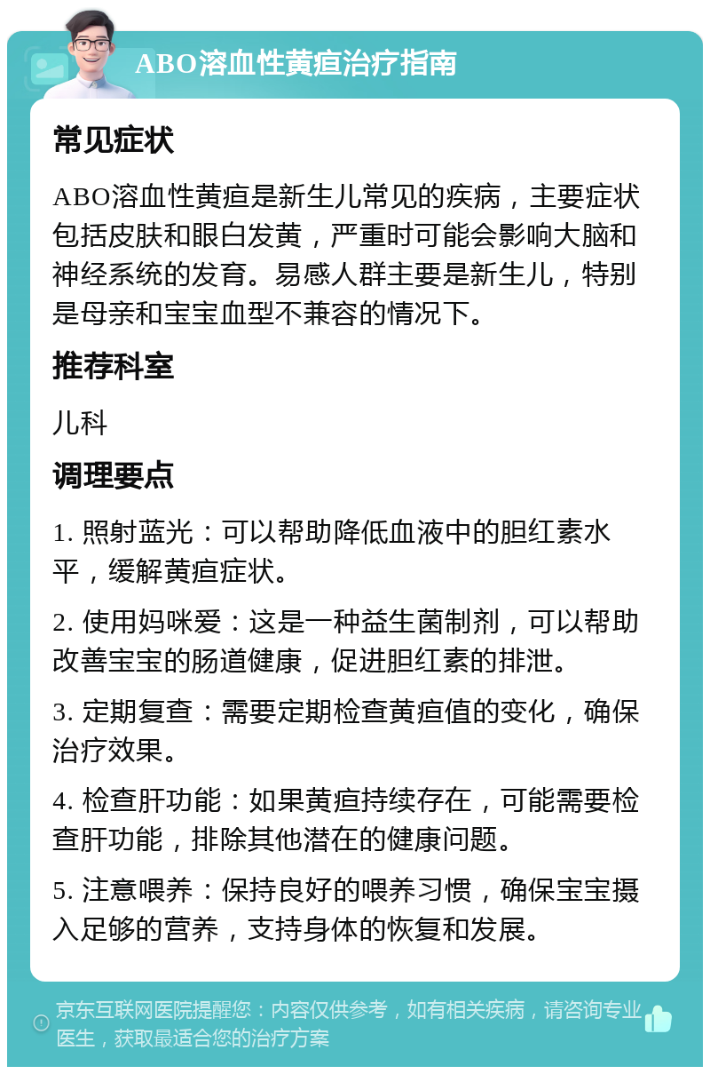 ABO溶血性黄疸治疗指南 常见症状 ABO溶血性黄疸是新生儿常见的疾病，主要症状包括皮肤和眼白发黄，严重时可能会影响大脑和神经系统的发育。易感人群主要是新生儿，特别是母亲和宝宝血型不兼容的情况下。 推荐科室 儿科 调理要点 1. 照射蓝光：可以帮助降低血液中的胆红素水平，缓解黄疸症状。 2. 使用妈咪爱：这是一种益生菌制剂，可以帮助改善宝宝的肠道健康，促进胆红素的排泄。 3. 定期复查：需要定期检查黄疸值的变化，确保治疗效果。 4. 检查肝功能：如果黄疸持续存在，可能需要检查肝功能，排除其他潜在的健康问题。 5. 注意喂养：保持良好的喂养习惯，确保宝宝摄入足够的营养，支持身体的恢复和发展。