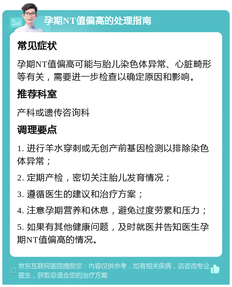 孕期NT值偏高的处理指南 常见症状 孕期NT值偏高可能与胎儿染色体异常、心脏畸形等有关，需要进一步检查以确定原因和影响。 推荐科室 产科或遗传咨询科 调理要点 1. 进行羊水穿刺或无创产前基因检测以排除染色体异常； 2. 定期产检，密切关注胎儿发育情况； 3. 遵循医生的建议和治疗方案； 4. 注意孕期营养和休息，避免过度劳累和压力； 5. 如果有其他健康问题，及时就医并告知医生孕期NT值偏高的情况。