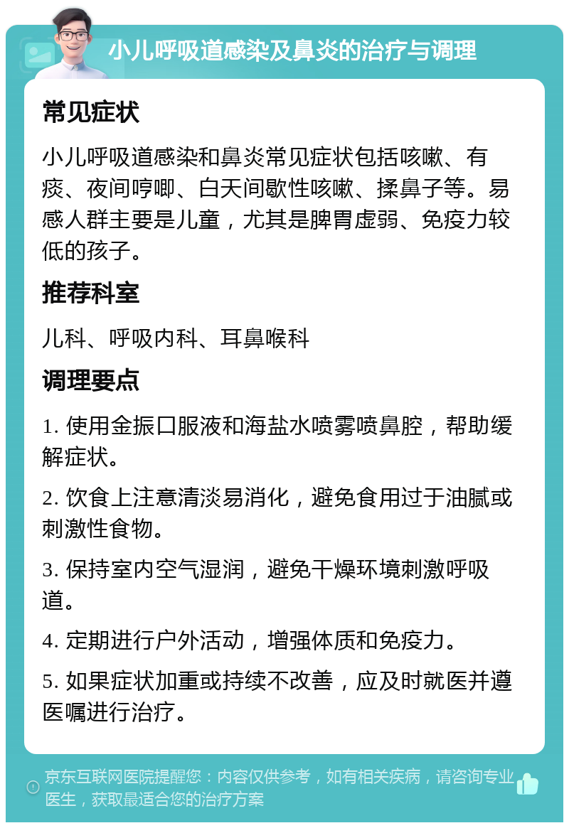 小儿呼吸道感染及鼻炎的治疗与调理 常见症状 小儿呼吸道感染和鼻炎常见症状包括咳嗽、有痰、夜间哼唧、白天间歇性咳嗽、揉鼻子等。易感人群主要是儿童，尤其是脾胃虚弱、免疫力较低的孩子。 推荐科室 儿科、呼吸内科、耳鼻喉科 调理要点 1. 使用金振口服液和海盐水喷雾喷鼻腔，帮助缓解症状。 2. 饮食上注意清淡易消化，避免食用过于油腻或刺激性食物。 3. 保持室内空气湿润，避免干燥环境刺激呼吸道。 4. 定期进行户外活动，增强体质和免疫力。 5. 如果症状加重或持续不改善，应及时就医并遵医嘱进行治疗。