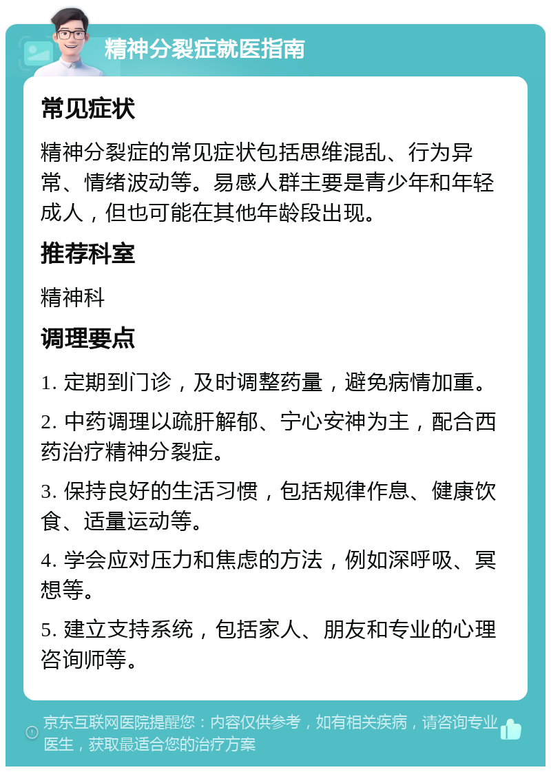 精神分裂症就医指南 常见症状 精神分裂症的常见症状包括思维混乱、行为异常、情绪波动等。易感人群主要是青少年和年轻成人，但也可能在其他年龄段出现。 推荐科室 精神科 调理要点 1. 定期到门诊，及时调整药量，避免病情加重。 2. 中药调理以疏肝解郁、宁心安神为主，配合西药治疗精神分裂症。 3. 保持良好的生活习惯，包括规律作息、健康饮食、适量运动等。 4. 学会应对压力和焦虑的方法，例如深呼吸、冥想等。 5. 建立支持系统，包括家人、朋友和专业的心理咨询师等。