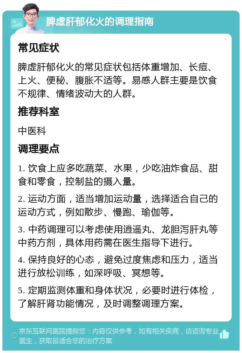 脾虚肝郁化火的调理指南 常见症状 脾虚肝郁化火的常见症状包括体重增加、长痘、上火、便秘、腹胀不适等。易感人群主要是饮食不规律、情绪波动大的人群。 推荐科室 中医科 调理要点 1. 饮食上应多吃蔬菜、水果，少吃油炸食品、甜食和零食，控制盐的摄入量。 2. 运动方面，适当增加运动量，选择适合自己的运动方式，例如散步、慢跑、瑜伽等。 3. 中药调理可以考虑使用逍遥丸、龙胆泻肝丸等中药方剂，具体用药需在医生指导下进行。 4. 保持良好的心态，避免过度焦虑和压力，适当进行放松训练，如深呼吸、冥想等。 5. 定期监测体重和身体状况，必要时进行体检，了解肝肾功能情况，及时调整调理方案。