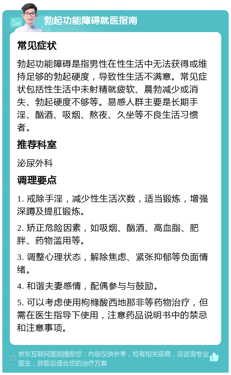 勃起功能障碍就医指南 常见症状 勃起功能障碍是指男性在性生活中无法获得或维持足够的勃起硬度，导致性生活不满意。常见症状包括性生活中未射精就疲软、晨勃减少或消失、勃起硬度不够等。易感人群主要是长期手淫、酗酒、吸烟、熬夜、久坐等不良生活习惯者。 推荐科室 泌尿外科 调理要点 1. 戒除手淫，减少性生活次数，适当锻炼，增强深蹲及提肛锻炼。 2. 矫正危险因素，如吸烟、酗酒、高血脂、肥胖、药物滥用等。 3. 调整心理状态，解除焦虑、紧张抑郁等负面情绪。 4. 和谐夫妻感情，配偶参与与鼓励。 5. 可以考虑使用枸橼酸西地那非等药物治疗，但需在医生指导下使用，注意药品说明书中的禁忌和注意事项。