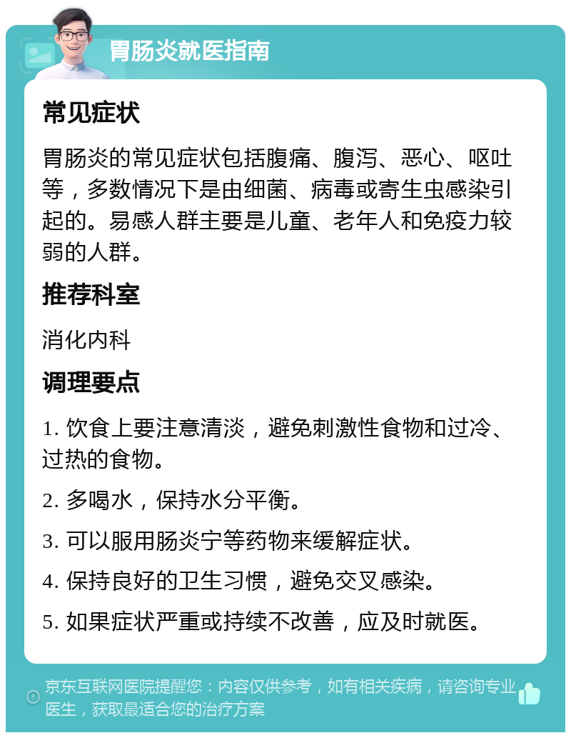 胃肠炎就医指南 常见症状 胃肠炎的常见症状包括腹痛、腹泻、恶心、呕吐等，多数情况下是由细菌、病毒或寄生虫感染引起的。易感人群主要是儿童、老年人和免疫力较弱的人群。 推荐科室 消化内科 调理要点 1. 饮食上要注意清淡，避免刺激性食物和过冷、过热的食物。 2. 多喝水，保持水分平衡。 3. 可以服用肠炎宁等药物来缓解症状。 4. 保持良好的卫生习惯，避免交叉感染。 5. 如果症状严重或持续不改善，应及时就医。