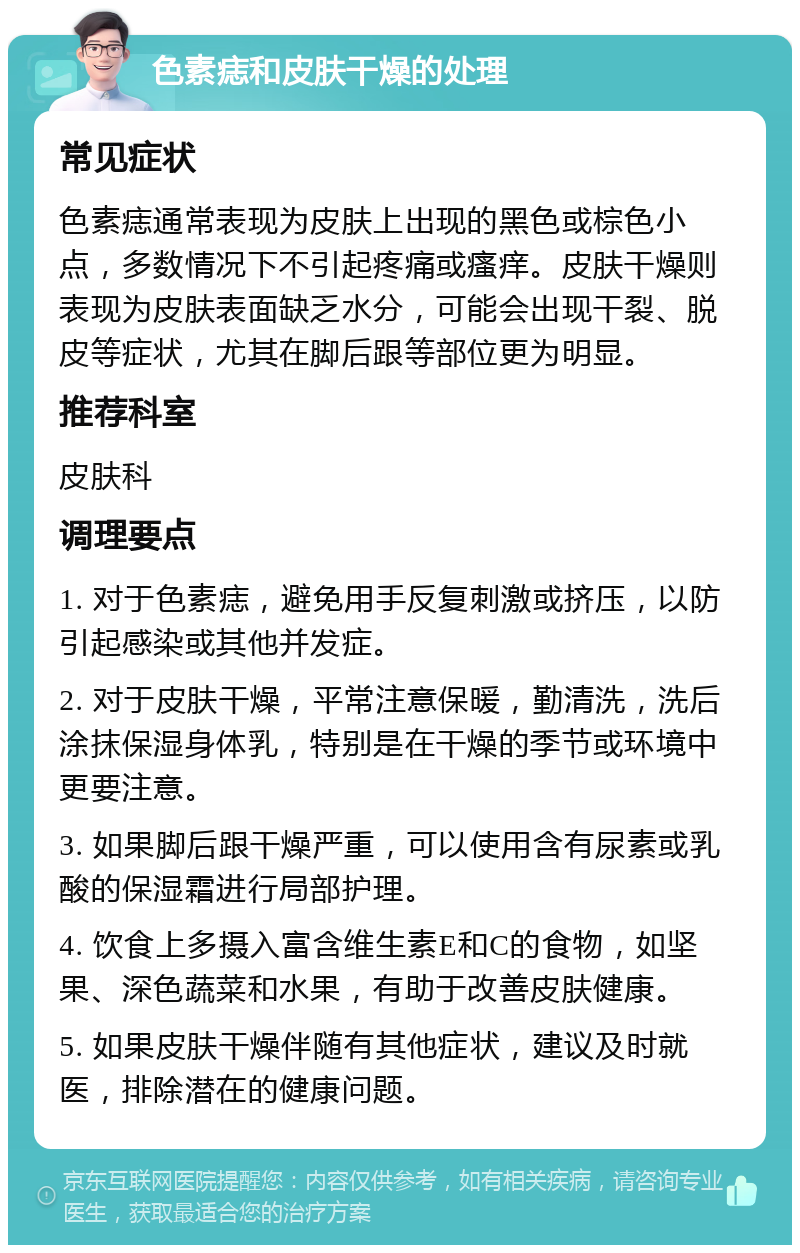 色素痣和皮肤干燥的处理 常见症状 色素痣通常表现为皮肤上出现的黑色或棕色小点，多数情况下不引起疼痛或瘙痒。皮肤干燥则表现为皮肤表面缺乏水分，可能会出现干裂、脱皮等症状，尤其在脚后跟等部位更为明显。 推荐科室 皮肤科 调理要点 1. 对于色素痣，避免用手反复刺激或挤压，以防引起感染或其他并发症。 2. 对于皮肤干燥，平常注意保暖，勤清洗，洗后涂抹保湿身体乳，特别是在干燥的季节或环境中更要注意。 3. 如果脚后跟干燥严重，可以使用含有尿素或乳酸的保湿霜进行局部护理。 4. 饮食上多摄入富含维生素E和C的食物，如坚果、深色蔬菜和水果，有助于改善皮肤健康。 5. 如果皮肤干燥伴随有其他症状，建议及时就医，排除潜在的健康问题。