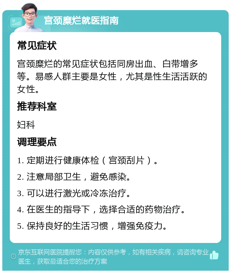 宫颈糜烂就医指南 常见症状 宫颈糜烂的常见症状包括同房出血、白带增多等。易感人群主要是女性，尤其是性生活活跃的女性。 推荐科室 妇科 调理要点 1. 定期进行健康体检（宫颈刮片）。 2. 注意局部卫生，避免感染。 3. 可以进行激光或冷冻治疗。 4. 在医生的指导下，选择合适的药物治疗。 5. 保持良好的生活习惯，增强免疫力。