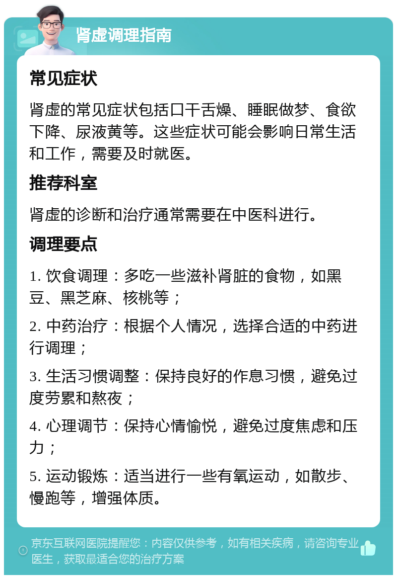 肾虚调理指南 常见症状 肾虚的常见症状包括口干舌燥、睡眠做梦、食欲下降、尿液黄等。这些症状可能会影响日常生活和工作，需要及时就医。 推荐科室 肾虚的诊断和治疗通常需要在中医科进行。 调理要点 1. 饮食调理：多吃一些滋补肾脏的食物，如黑豆、黑芝麻、核桃等； 2. 中药治疗：根据个人情况，选择合适的中药进行调理； 3. 生活习惯调整：保持良好的作息习惯，避免过度劳累和熬夜； 4. 心理调节：保持心情愉悦，避免过度焦虑和压力； 5. 运动锻炼：适当进行一些有氧运动，如散步、慢跑等，增强体质。