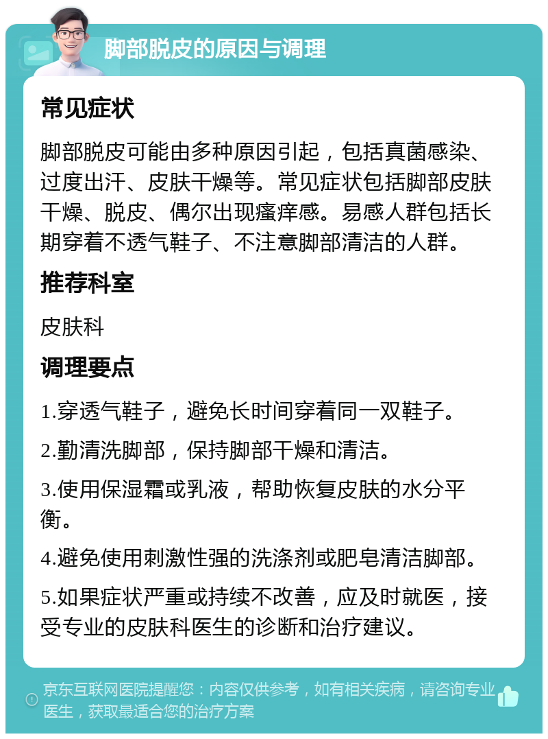 脚部脱皮的原因与调理 常见症状 脚部脱皮可能由多种原因引起，包括真菌感染、过度出汗、皮肤干燥等。常见症状包括脚部皮肤干燥、脱皮、偶尔出现瘙痒感。易感人群包括长期穿着不透气鞋子、不注意脚部清洁的人群。 推荐科室 皮肤科 调理要点 1.穿透气鞋子，避免长时间穿着同一双鞋子。 2.勤清洗脚部，保持脚部干燥和清洁。 3.使用保湿霜或乳液，帮助恢复皮肤的水分平衡。 4.避免使用刺激性强的洗涤剂或肥皂清洁脚部。 5.如果症状严重或持续不改善，应及时就医，接受专业的皮肤科医生的诊断和治疗建议。