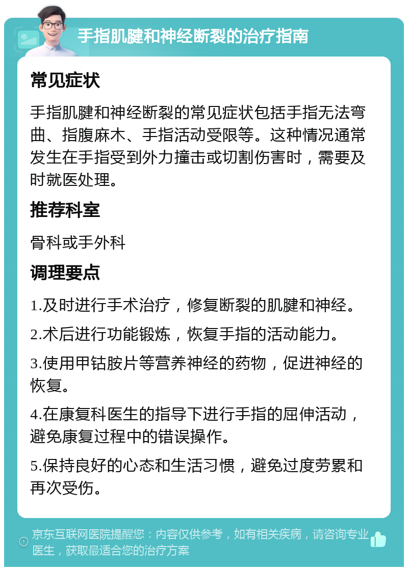 手指肌腱和神经断裂的治疗指南 常见症状 手指肌腱和神经断裂的常见症状包括手指无法弯曲、指腹麻木、手指活动受限等。这种情况通常发生在手指受到外力撞击或切割伤害时，需要及时就医处理。 推荐科室 骨科或手外科 调理要点 1.及时进行手术治疗，修复断裂的肌腱和神经。 2.术后进行功能锻炼，恢复手指的活动能力。 3.使用甲钴胺片等营养神经的药物，促进神经的恢复。 4.在康复科医生的指导下进行手指的屈伸活动，避免康复过程中的错误操作。 5.保持良好的心态和生活习惯，避免过度劳累和再次受伤。