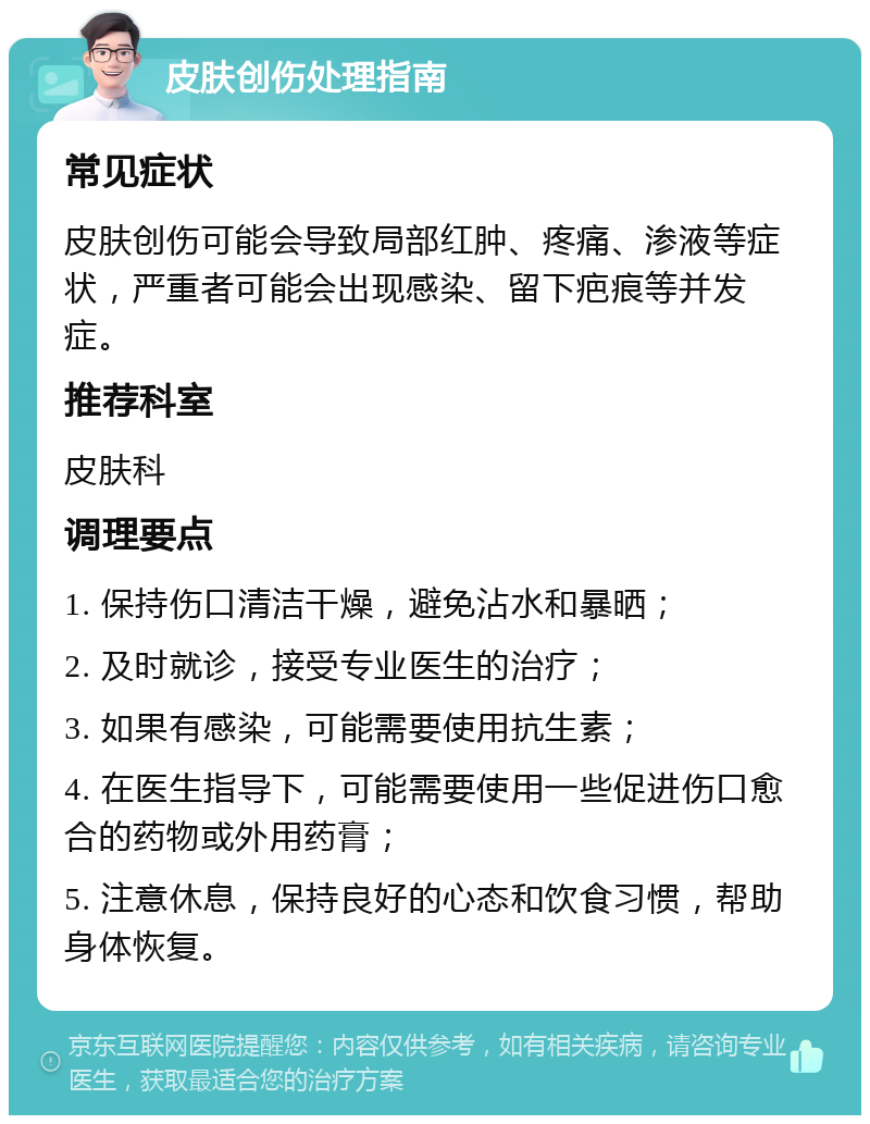 皮肤创伤处理指南 常见症状 皮肤创伤可能会导致局部红肿、疼痛、渗液等症状，严重者可能会出现感染、留下疤痕等并发症。 推荐科室 皮肤科 调理要点 1. 保持伤口清洁干燥，避免沾水和暴晒； 2. 及时就诊，接受专业医生的治疗； 3. 如果有感染，可能需要使用抗生素； 4. 在医生指导下，可能需要使用一些促进伤口愈合的药物或外用药膏； 5. 注意休息，保持良好的心态和饮食习惯，帮助身体恢复。