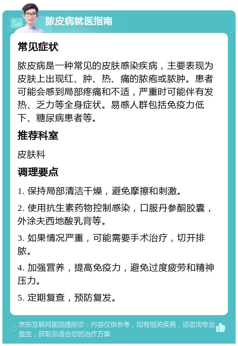 脓皮病就医指南 常见症状 脓皮病是一种常见的皮肤感染疾病，主要表现为皮肤上出现红、肿、热、痛的脓疱或脓肿。患者可能会感到局部疼痛和不适，严重时可能伴有发热、乏力等全身症状。易感人群包括免疫力低下、糖尿病患者等。 推荐科室 皮肤科 调理要点 1. 保持局部清洁干燥，避免摩擦和刺激。 2. 使用抗生素药物控制感染，口服丹参酮胶囊，外涂夫西地酸乳膏等。 3. 如果情况严重，可能需要手术治疗，切开排脓。 4. 加强营养，提高免疫力，避免过度疲劳和精神压力。 5. 定期复查，预防复发。