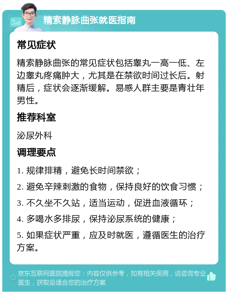 精索静脉曲张就医指南 常见症状 精索静脉曲张的常见症状包括睾丸一高一低、左边睾丸疼痛肿大，尤其是在禁欲时间过长后。射精后，症状会逐渐缓解。易感人群主要是青壮年男性。 推荐科室 泌尿外科 调理要点 1. 规律排精，避免长时间禁欲； 2. 避免辛辣刺激的食物，保持良好的饮食习惯； 3. 不久坐不久站，适当运动，促进血液循环； 4. 多喝水多排尿，保持泌尿系统的健康； 5. 如果症状严重，应及时就医，遵循医生的治疗方案。