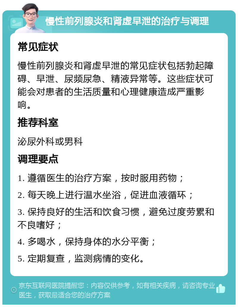 慢性前列腺炎和肾虚早泄的治疗与调理 常见症状 慢性前列腺炎和肾虚早泄的常见症状包括勃起障碍、早泄、尿频尿急、精液异常等。这些症状可能会对患者的生活质量和心理健康造成严重影响。 推荐科室 泌尿外科或男科 调理要点 1. 遵循医生的治疗方案，按时服用药物； 2. 每天晚上进行温水坐浴，促进血液循环； 3. 保持良好的生活和饮食习惯，避免过度劳累和不良嗜好； 4. 多喝水，保持身体的水分平衡； 5. 定期复查，监测病情的变化。