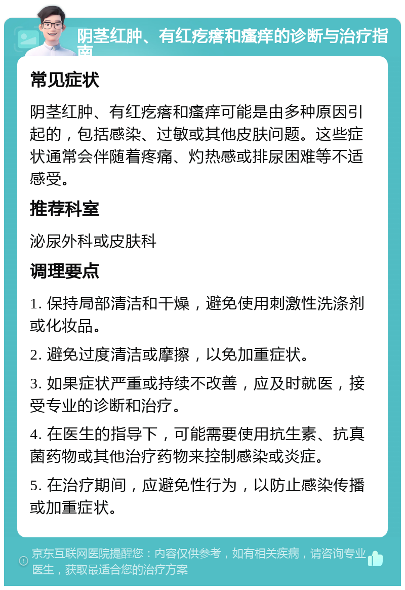 阴茎红肿、有红疙瘩和瘙痒的诊断与治疗指南 常见症状 阴茎红肿、有红疙瘩和瘙痒可能是由多种原因引起的，包括感染、过敏或其他皮肤问题。这些症状通常会伴随着疼痛、灼热感或排尿困难等不适感受。 推荐科室 泌尿外科或皮肤科 调理要点 1. 保持局部清洁和干燥，避免使用刺激性洗涤剂或化妆品。 2. 避免过度清洁或摩擦，以免加重症状。 3. 如果症状严重或持续不改善，应及时就医，接受专业的诊断和治疗。 4. 在医生的指导下，可能需要使用抗生素、抗真菌药物或其他治疗药物来控制感染或炎症。 5. 在治疗期间，应避免性行为，以防止感染传播或加重症状。