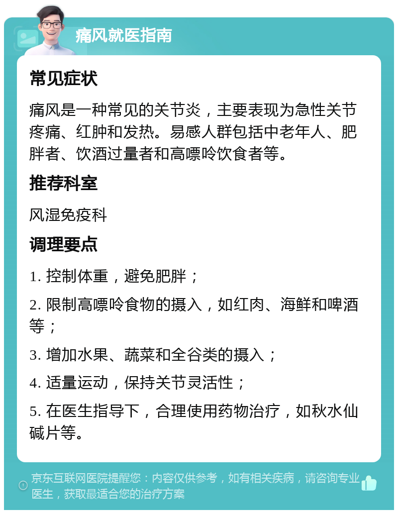 痛风就医指南 常见症状 痛风是一种常见的关节炎，主要表现为急性关节疼痛、红肿和发热。易感人群包括中老年人、肥胖者、饮酒过量者和高嘌呤饮食者等。 推荐科室 风湿免疫科 调理要点 1. 控制体重，避免肥胖； 2. 限制高嘌呤食物的摄入，如红肉、海鲜和啤酒等； 3. 增加水果、蔬菜和全谷类的摄入； 4. 适量运动，保持关节灵活性； 5. 在医生指导下，合理使用药物治疗，如秋水仙碱片等。